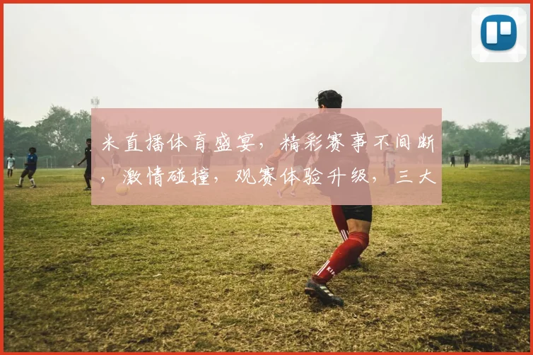 米直播体育盛宴，精彩赛事不间断，激情碰撞，观赛体验升级，三大亮点不容错过