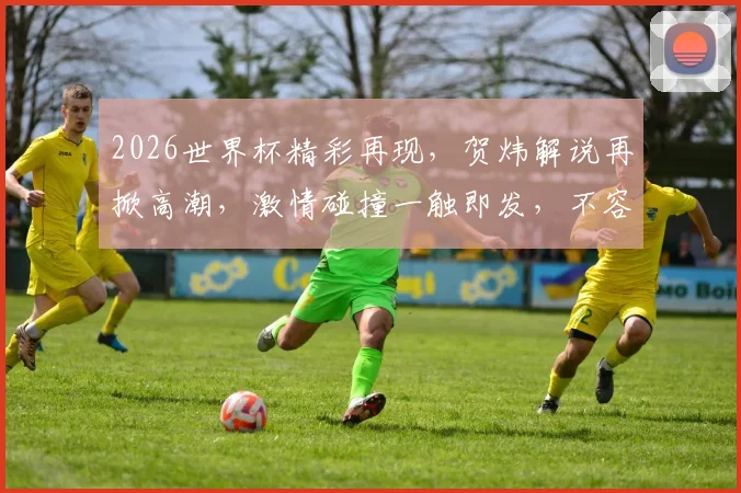 2026世界杯精彩再现，贺炜解说再掀高潮，激情碰撞一触即发，不容错过