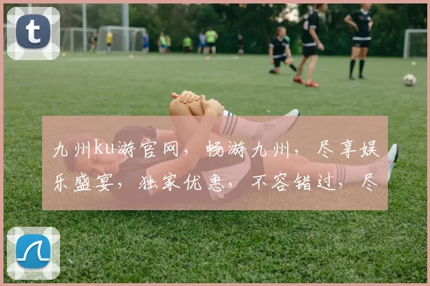 九州ku游官网，畅游九州，尽享娱乐盛宴，独家优惠，不容错过，尽在官网