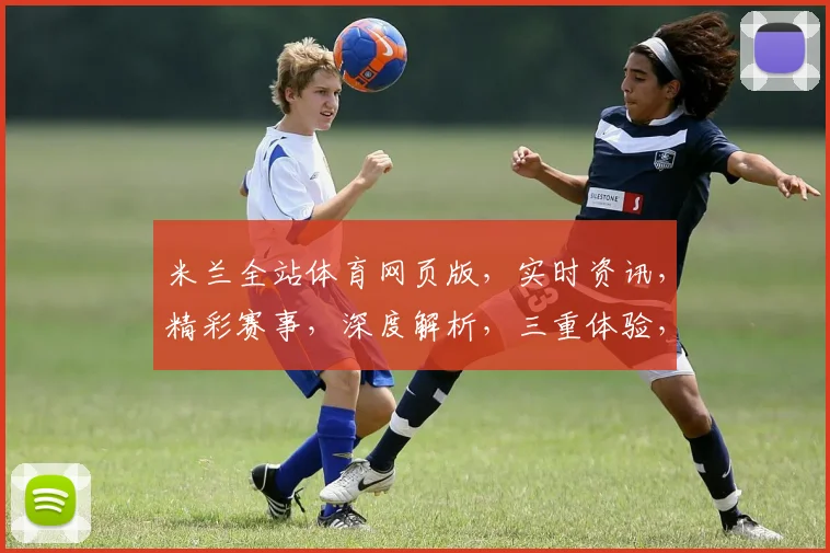 米兰全站体育网页版，实时资讯，精彩赛事，深度解析，三重体验，不容错过，