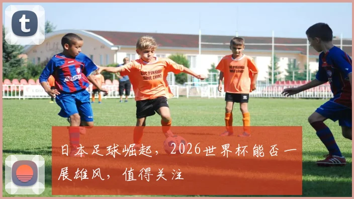 日本足球崛起，2026世界杯能否一展雄风，值得关注