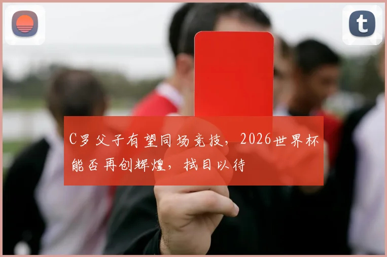 C罗父子有望同场竞技，2026世界杯能否再创辉煌，拭目以待
