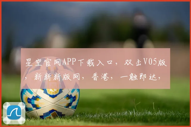 星空官网APP下载入口，双击V05版，新新新版网，香港，一触即达，轻松体验