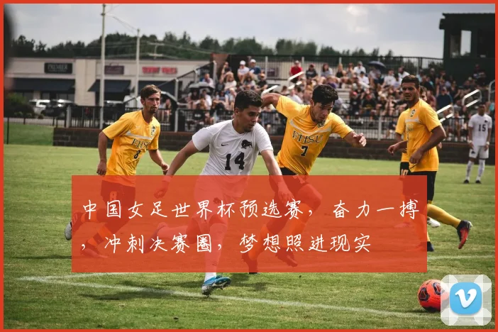 中国女足世界杯预选赛，奋力一搏，冲刺决赛圈，梦想照进现实