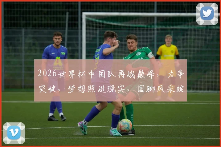 2026世界杯中国队再战巅峰，力争突破，梦想照进现实，国脚风采绽放