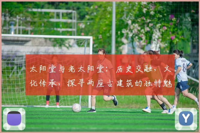 太阳堂与老太阳堂：历史交融，文化传承，探寻两座古建筑的独特魅力，三处亮点不容错过